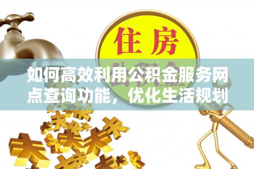 武宣如何高效利用公积金服务网点查询功能，优化生活规划