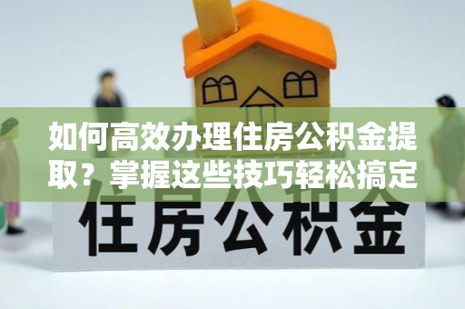 武宣如何高效办理住房公积金提取？掌握这些技巧轻松搞定