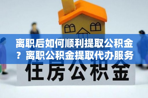 武宣离职后如何顺利提取公积金？离职公积金提取代办服务帮你搞定！