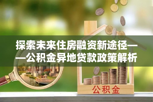 武宣探索未来住房融资新途径——公积金异地贷款政策解析与实践