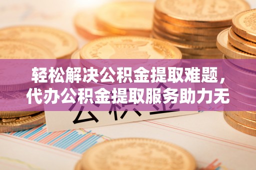武宣轻松解决公积金提取难题，代办公积金提取服务助力无忧生活