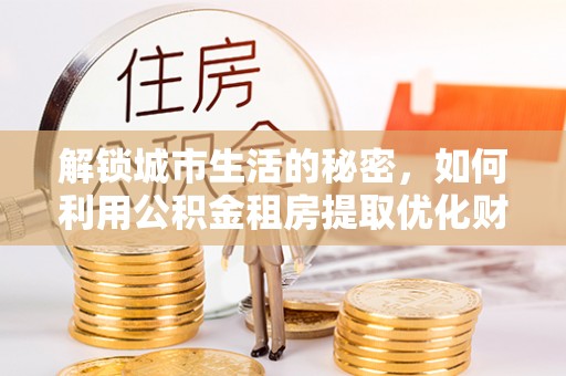 武宣解锁城市生活的秘密，如何利用公积金租房提取优化财务规划
