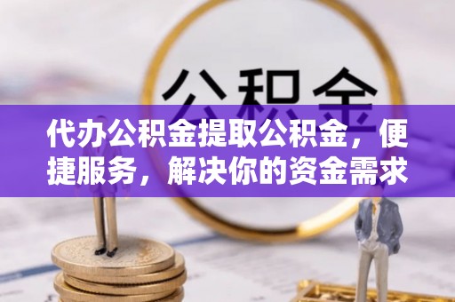 武宣代办公积金提取公积金，便捷服务，解决你的资金需求