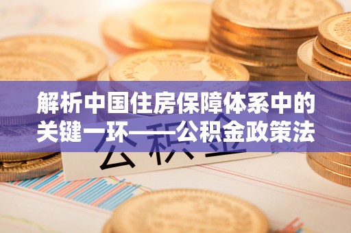 武宣解析中国住房保障体系中的关键一环——公积金政策法规的演变与影响