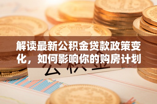武宣解读最新公积金贷款政策变化，如何影响你的购房计划？