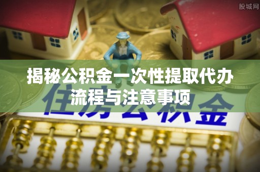 武宣揭秘公积金一次性提取代办流程与注意事项