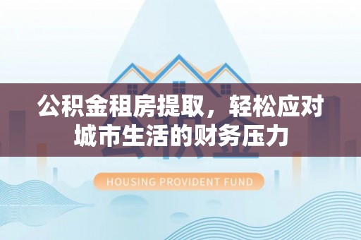 武宣公积金租房提取，轻松应对城市生活的财务压力
