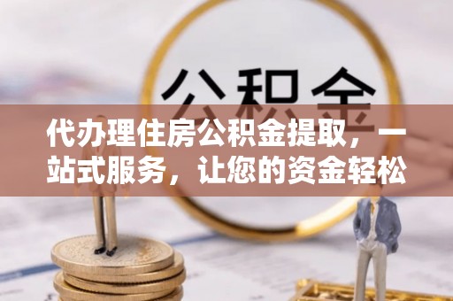 武宣代办理住房公积金提取，一站式服务，让您的资金轻松到账