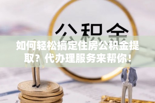 武宣如何轻松搞定住房公积金提取？代办理服务来帮你！