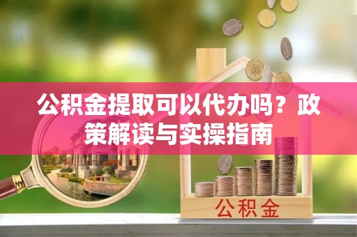武宣公积金提取可以代办吗？政策解读与实操指南