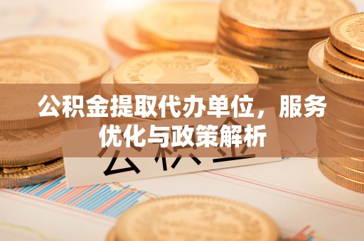 武宣公积金提取代办单位，服务优化与政策解析
