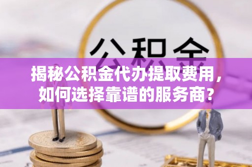 武宣揭秘公积金代办提取费用，如何选择靠谱的服务商？