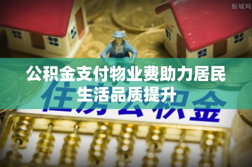 武宣公积金支付物业费助力居民生活品质提升