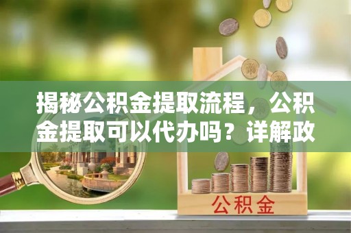 武宣揭秘公积金提取流程，公积金提取可以代办吗？详解政策与实操技巧