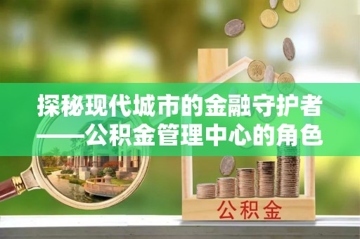 武宣探秘现代城市的金融守护者——公积金管理中心的角色与使命