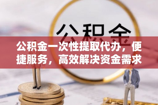 武宣公积金一次性提取代办，便捷服务，高效解决资金需求