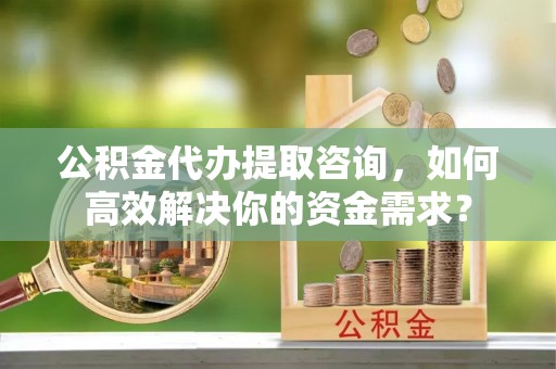武宣公积金代办提取咨询，如何高效解决你的资金需求？