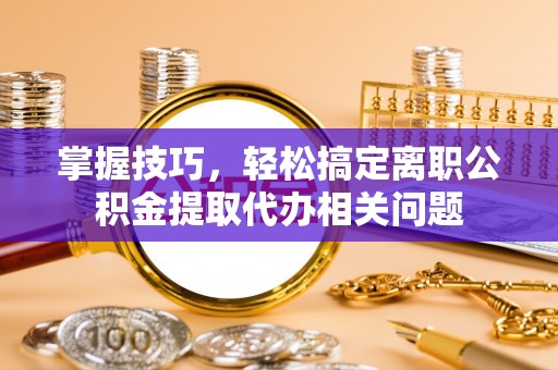 武宣掌握技巧，轻松搞定离职公积金提取代办相关问题