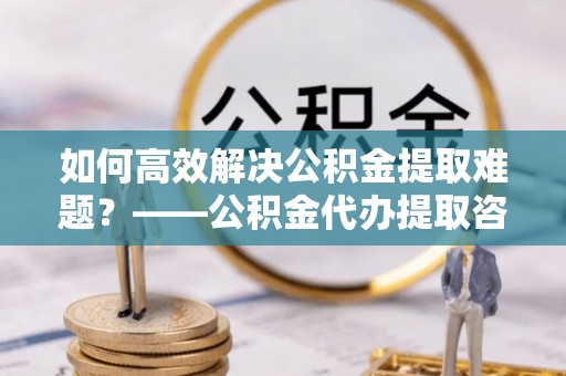 武宣如何高效解决公积金提取难题？——公积金代办提取咨询服务全解析