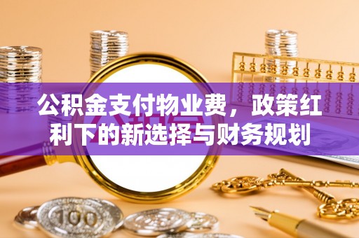 武宣公积金支付物业费，政策红利下的新选择与财务规划