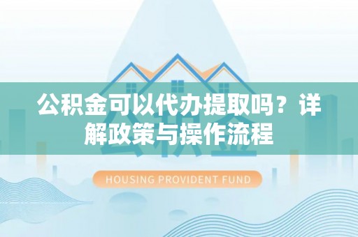 武宣公积金可以代办提取吗？详解政策与操作流程