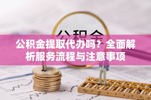 武宣公积金提取代办吗？全面解析服务流程与注意事项