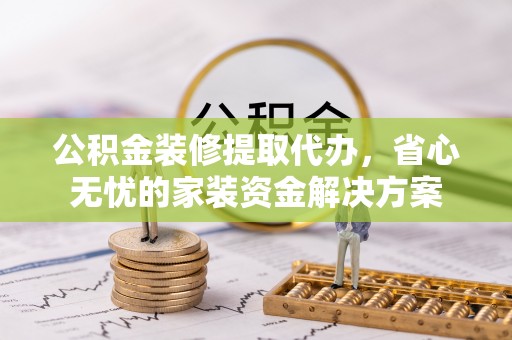 武宣公积金装修提取代办，省心无忧的家装资金解决方案