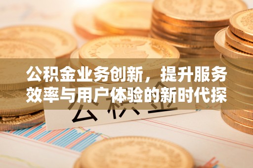 武宣公积金业务创新，提升服务效率与用户体验的新时代探索