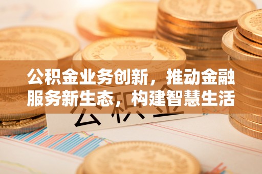武宣公积金业务创新，推动金融服务新生态，构建智慧生活新未来