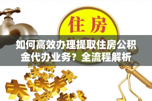 武宣如何高效办理提取住房公积金代办业务？全流程解析