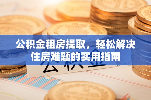 武宣公积金租房提取，轻松解决住房难题的实用指南