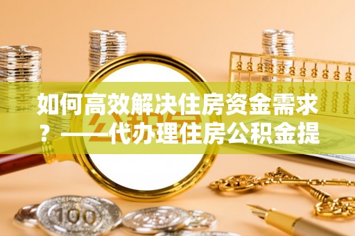 武宣如何高效解决住房资金需求？——代办理住房公积金提取服务全解析