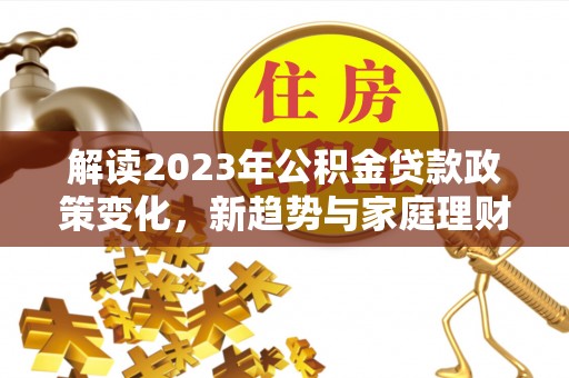 武宣解读2023年公积金贷款政策变化，新趋势与家庭理财规划