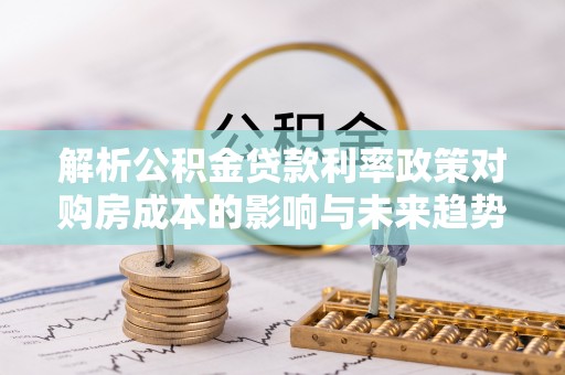 武宣解析公积金贷款利率政策对购房成本的影响与未来趋势