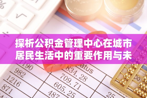 武宣探析公积金管理中心在城市居民生活中的重要作用与未来发展趋势