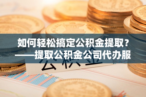 武宣如何轻松搞定公积金提取？——提取公积金公司代办服务全解析