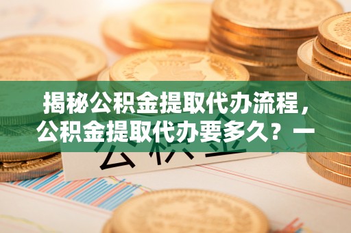 武宣揭秘公积金提取代办流程，公积金提取代办要多久？一文读懂