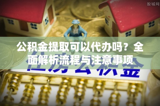 武宣公积金提取可以代办吗？全面解析流程与注意事项