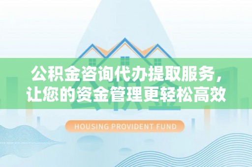 武宣公积金咨询代办提取服务，让您的资金管理更轻松高效