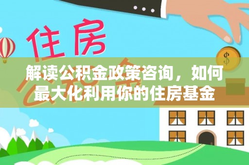 武宣解读公积金政策咨询，如何最大化利用你的住房基金