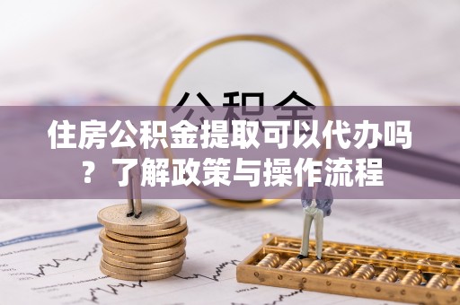 武宣住房公积金提取可以代办吗？了解政策与操作流程