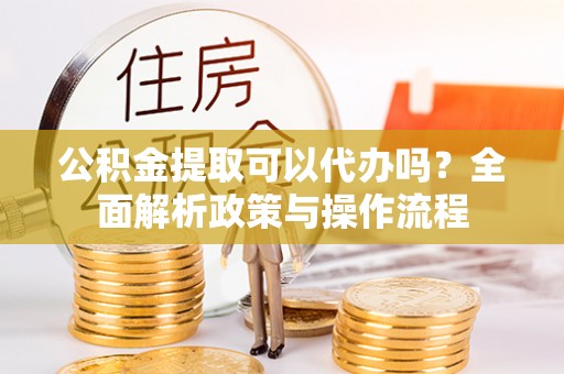 武宣公积金提取可以代办吗？全面解析政策与操作流程
