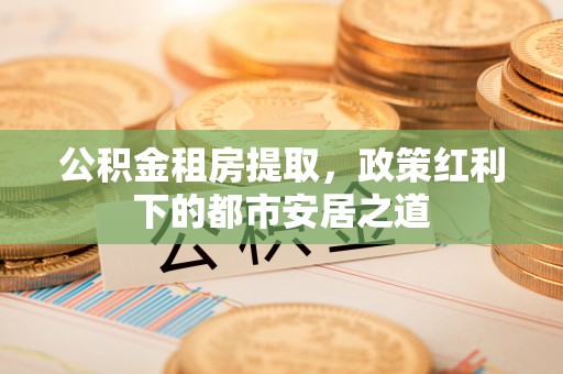 武宣公积金租房提取，政策红利下的都市安居之道