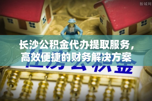 武宣长沙公积金代办提取服务，高效便捷的财务解决方案