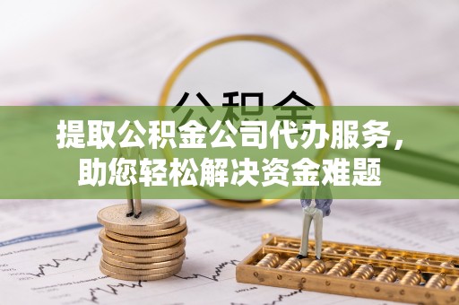 武宣提取公积金公司代办服务，助您轻松解决资金难题