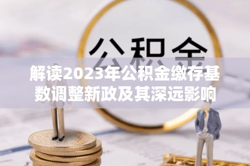 武宣解读2023年公积金缴存基数调整新政及其深远影响