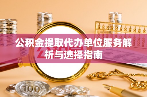 武宣公积金提取代办单位服务解析与选择指南