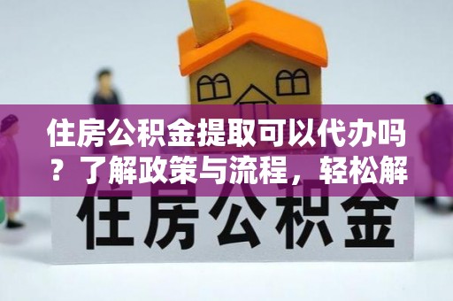 武宣住房公积金提取可以代办吗？了解政策与流程，轻松解决你的疑问