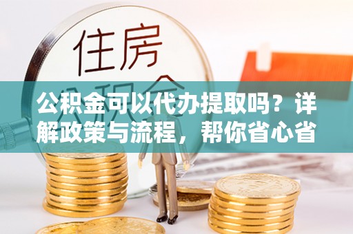 武宣公积金可以代办提取吗？详解政策与流程，帮你省心省力