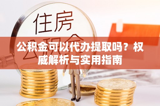 武宣公积金可以代办提取吗？权威解析与实用指南